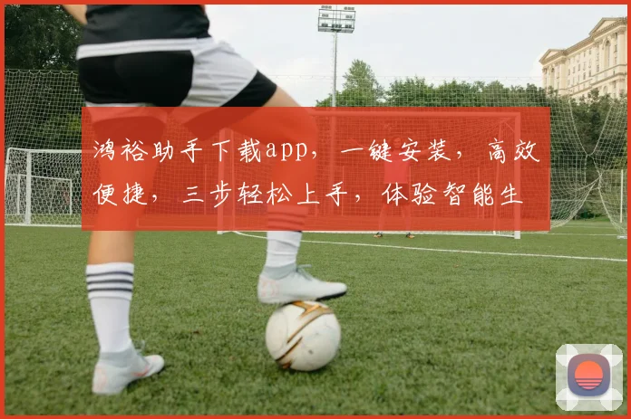 鸿裕助手下载app，一键安装，高效便捷，三步轻松上手，体验智能生活，不容错过