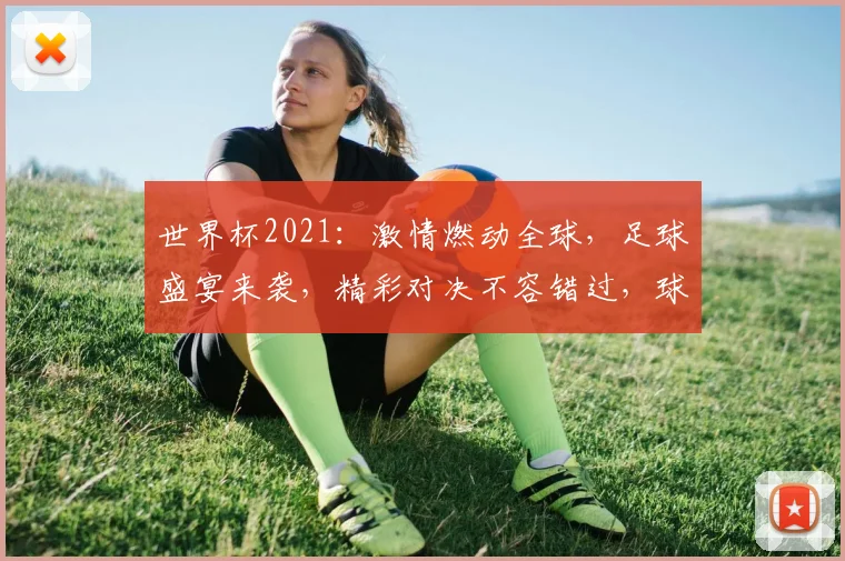 世界杯2021：激情燃动全球，足球盛宴来袭，精彩对决不容错过，球迷狂欢盛宴